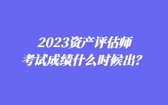 2023資產(chǎn)評(píng)估師考試成績(jī)什么時(shí)候出？