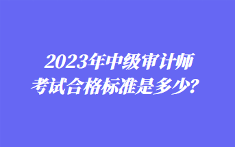 2023年中級(jí)審計(jì)師考試合格標(biāo)準(zhǔn)是多少？