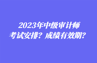 2023年中級審計師考試安排？成績有效期？