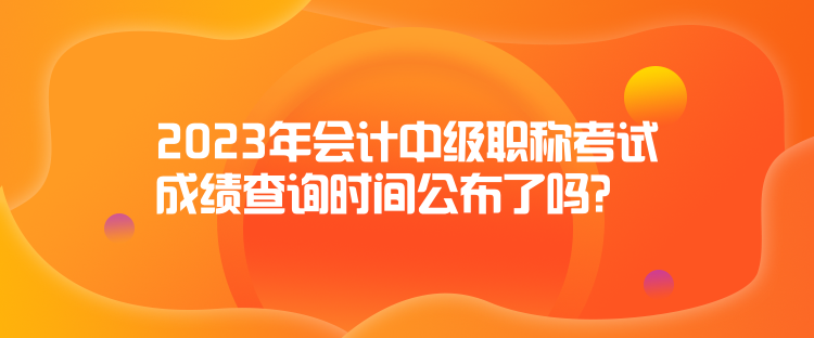 2023年會計(jì)中級職稱考試成績查詢時(shí)間公布了嗎？