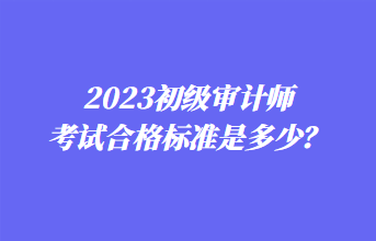 2023初級審計師考試合格標(biāo)準(zhǔn)是多少？