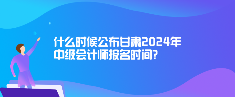 什么時候公布甘肅2024年中級會計師報名時間？