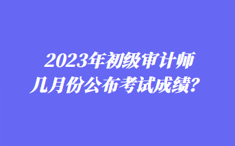 2023年初級審計(jì)師幾月份公布考試成績？