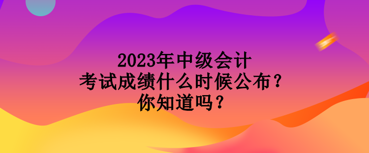 2023年中級會計考試成績什么時候公布？你知道嗎？