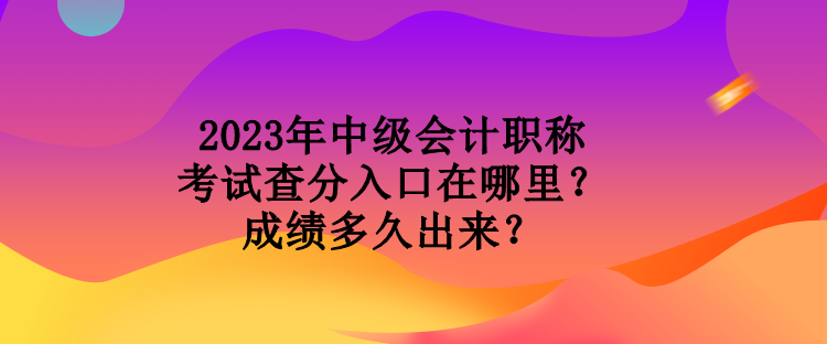 2023年中級會計職稱考試查分入口在哪里？成績多久出來？