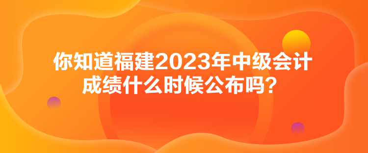 你知道福建2023年中級(jí)會(huì)計(jì)成績什么時(shí)候公布嗎？