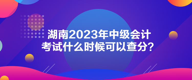 湖南2023年中級會計考試什么時候可以查分？