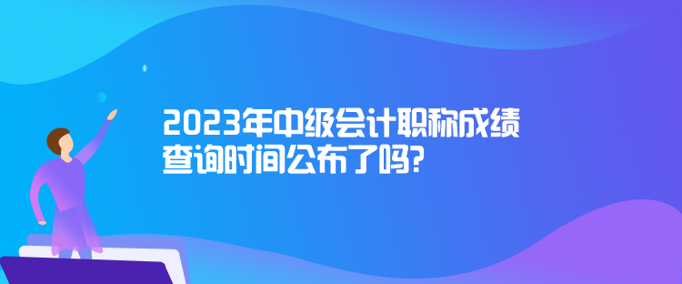 2023年中級會計職稱成績查詢時間公布了嗎？