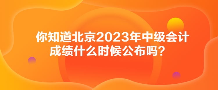 你知道北京2023年中級會計成績什么時候公布嗎？