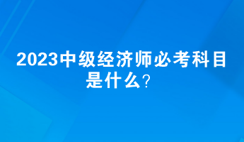 2023中級經(jīng)濟師必考科目是什么？