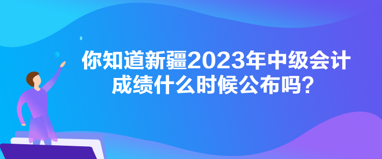 你知道新疆2023年中級會計成績什么時候公布嗎？