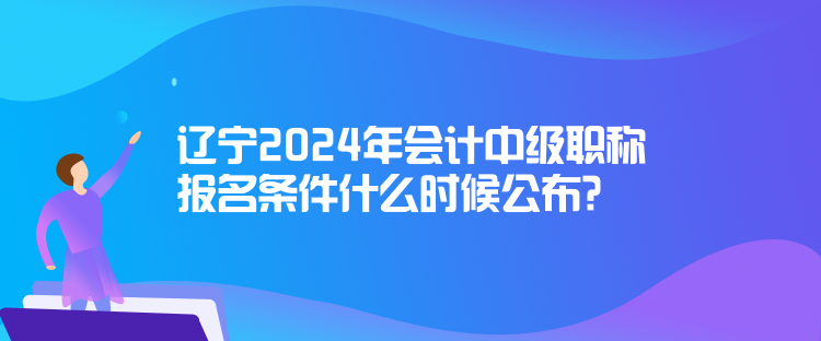 遼寧2024年會計中級職稱報名條件什么時候公布？