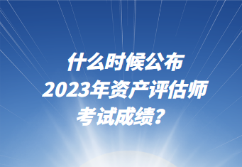 什么時候公布2023年資產評估師考試成績？