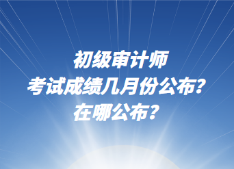 初級審計師考試成績幾月份公布？在哪公布？