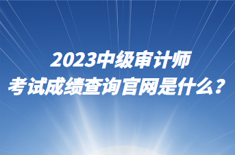 2023中級審計師考試成績查詢官網(wǎng)是什么？