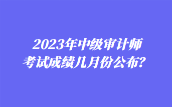 2023年中級(jí)審計(jì)師考試成績(jī)幾月份公布？