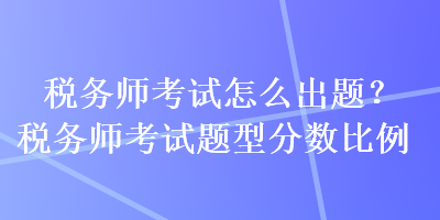 稅務(wù)師考試怎么出題？稅務(wù)師考試題型分數(shù)比例