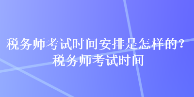 稅務師考試時間安排是怎樣的？稅務師考試時間