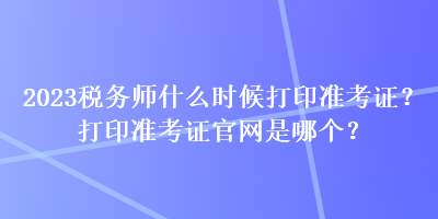 2023稅務(wù)師什么時(shí)候打印準(zhǔn)考證？打印準(zhǔn)考證官網(wǎng)是哪個(gè)？