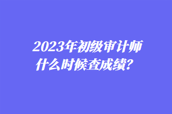 2023年初級(jí)審計(jì)師什么時(shí)候查成績？