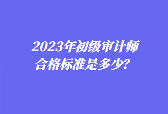 2023年初級(jí)審計(jì)師合格標(biāo)準(zhǔn)是多少？