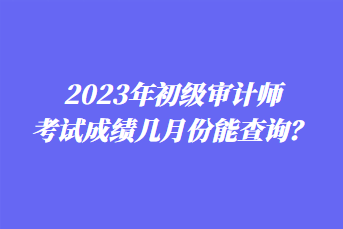 2023年初級(jí)審計(jì)師考試成績(jī)幾月份能查詢？