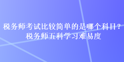 稅務(wù)師考試比較簡(jiǎn)單的是哪個(gè)科目？稅務(wù)師五科學(xué)習(xí)難易度