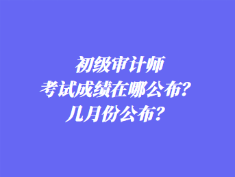 初級審計師考試成績在哪公布？幾月份公布？