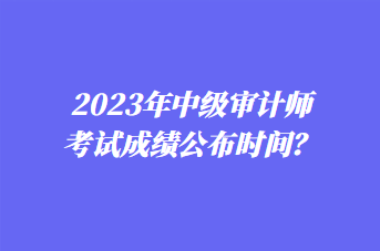 2023年中級(jí)審計(jì)師考試成績(jī)公布時(shí)間？