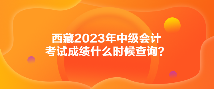 西藏2023年中級(jí)會(huì)計(jì)考試成績(jī)什么時(shí)候查詢？