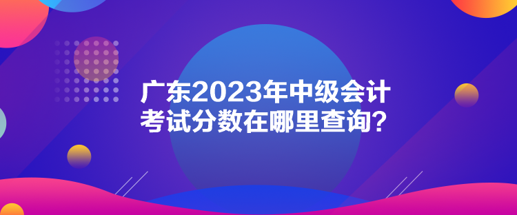 廣東2023年中級會計考試分?jǐn)?shù)在哪里查詢？