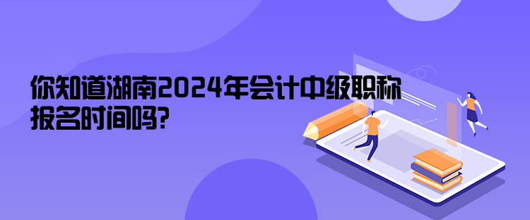 你知道湖南2024年會計中級職稱報名時間嗎？