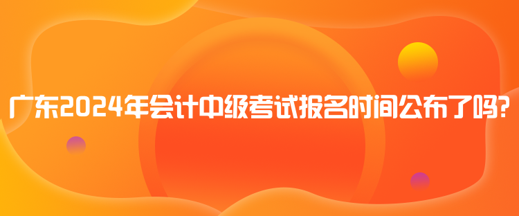 廣東2024年會計中級考試報名時間公布了嗎？