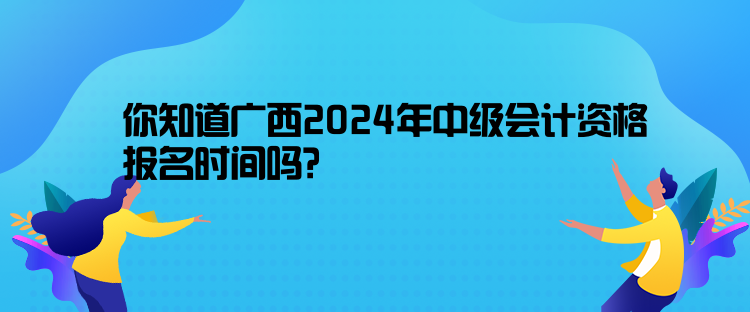 你知道廣西2024年中級會計資格報名時間嗎？