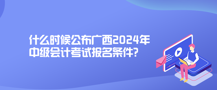 什么時(shí)候公布廣西2024年中級會計(jì)考試報(bào)名條件？