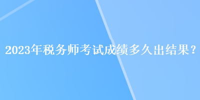 2023年稅務(wù)師考試成績多久出結(jié)果？