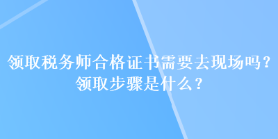 領(lǐng)取稅務(wù)師合格證書需要去現(xiàn)場(chǎng)嗎？領(lǐng)取步驟是什么？