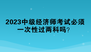 2023中級經(jīng)濟(jì)師考試必須一次性過兩科嗎？