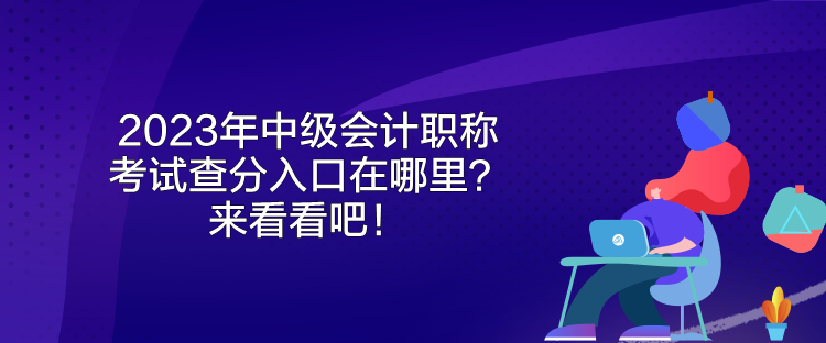 2023年中級會計職稱考試查分入口在哪里？來看看吧！