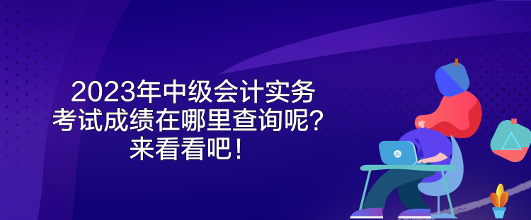 2023年中級會計實務(wù)考試成績在哪里查詢呢？來看看吧！