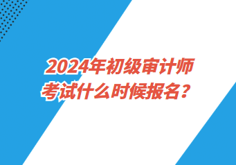 2024年初級審計師考試什么時候報名？