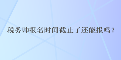 稅務師報名時間截止了還能報嗎？