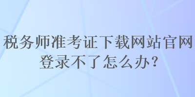 稅務師準考證下載網(wǎng)站官網(wǎng)登錄不了怎么辦？