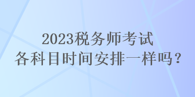 2023稅務(wù)師考試各科目時(shí)間安排一樣嗎？