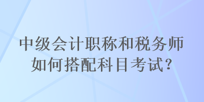 中級(jí)會(huì)計(jì)職稱和稅務(wù)師如何搭配科目考試？