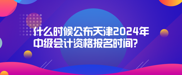 什么時候公布天津2024年中級會計資格報名時間？