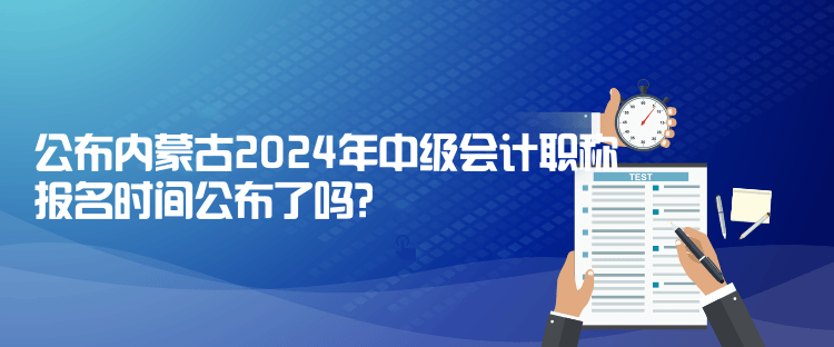 公布內(nèi)蒙古2024年中級會計職稱報名時間公布了嗎？