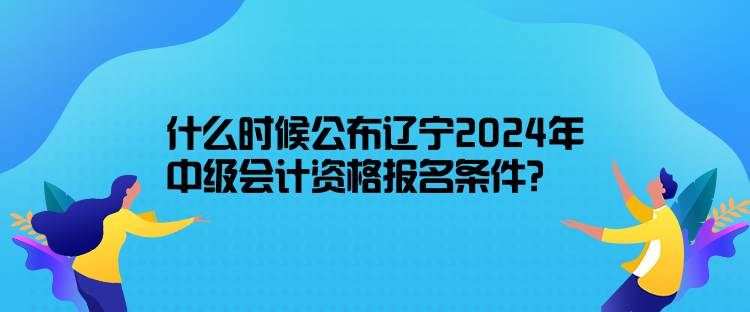 什么時(shí)候公布遼寧2024年中級(jí)會(huì)計(jì)資格報(bào)名條件？