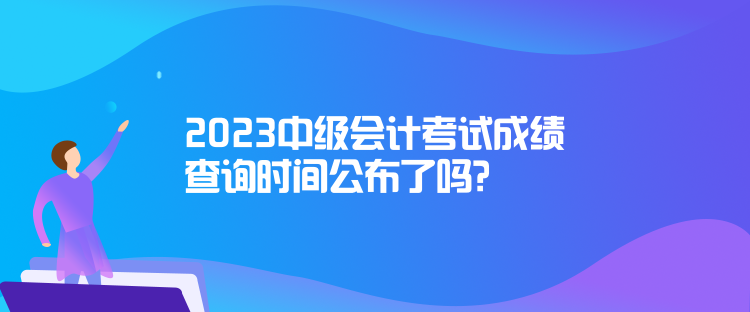 2023中級會計考試成績查詢時間公布了嗎？