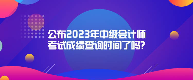 公布2023年中級(jí)會(huì)計(jì)師考試成績(jī)查詢時(shí)間了嗎？是什么時(shí)候？